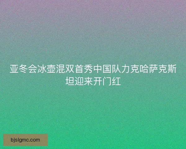 亚冬会冰壶混双首秀中国队力克哈萨克斯坦迎来开门红