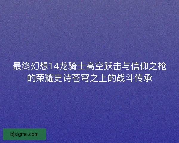 最终幻想14龙骑士高空跃击与信仰之枪的荣耀史诗苍穹之上的战斗传承