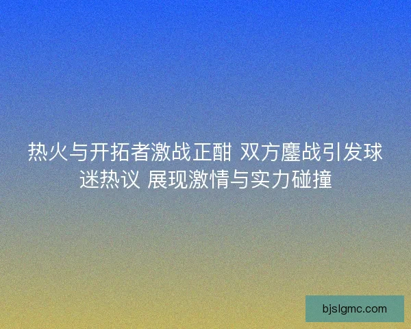 热火与开拓者激战正酣 双方鏖战引发球迷热议 展现激情与实力碰撞
