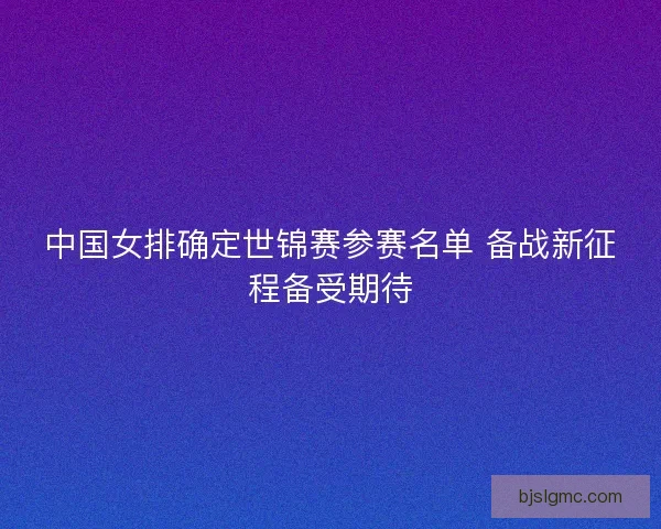 中国女排确定世锦赛参赛名单 备战新征程备受期待