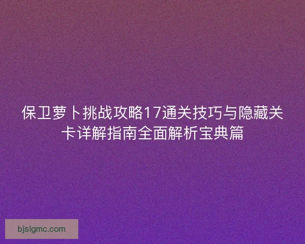 保卫萝卜挑战攻略17通关技巧与隐藏关卡详解指南全面解析宝典篇